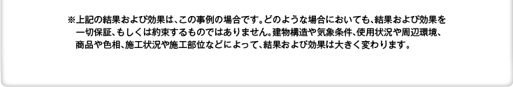 ※上記の結果および効果は、この事例の場合です。どのような場合においても、結果および効果を一切保証、もしくは約束するものではありません。建物構造や気象条件、使用状況や周辺環境、商品や色相、施工状況や施工部位などによって、結果および効果は大きく変わります。