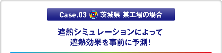 Case.03 茨城県 某工場の場合　「遮熱シミュレーションによって遮熱効果を事前に予測!」