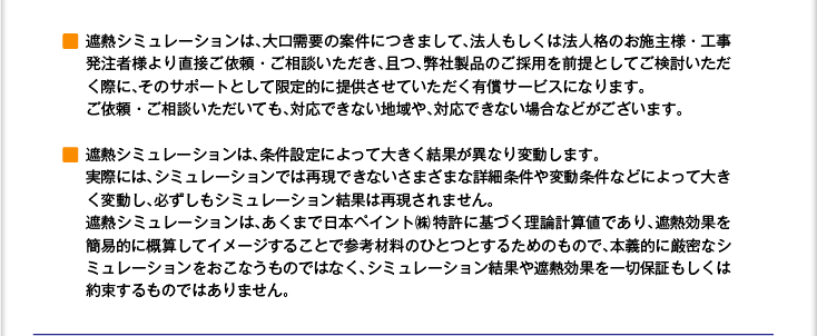 ■ 遮熱シミュレーションは、大口需要の案件につきまして、法人もしくは法人格のお施主様・工事発注者様より直接ご依頼・ご相談いただき、且つ、弊社製品のご採用を前提としてご検討いただく際に、そのサポートとして限定的に提供させていただく有償サービスになります。ご依頼・ご相談いただいても、対応できない地域や、対応できない場合などがございます。　　■ 遮熱シミュレーションは、条件設定によって大きく結果が異なり変動します。実際には、シミュレーションでは再現できないさまざまな詳細条件や変動条件などによって大きく変動し、必ずしもシミュレーション結果は再現されません。遮熱シミュレーションは、あくまで日本ペイント株特許に基づく理論計算値であり、遮熱効果を簡易的に概算してイメージすることで参考材料のひとつとするためのもので、本義的に厳密なシミュレーションをおこなうものではなく、シミュレーション結果や遮熱効果を一切保証もしくは約束するものではありません。