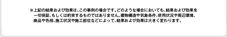 ※上記の結果および効果は、この事例の場合です。どのような場合においても、結果および効果を一切保証、もしくは約束するものではありません。建物構造や気象条件、使用状況や周辺環境、商品や色相、施工状況や施工部位などによって、結果および効果は大きく変わります。