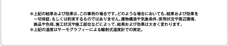 ※上記の結果および効果は、この事例の場合です。どのような場合においても、結果および効果を一切保証、もしくは約束するものではありません。建物構造や気象条件、使用状況や周辺環境、商品や色相、施工状況や施工部位などによって、結果および効果は大きく変わります。　　※上記の温度はサーモグラフィーによる輻射式温度計での測定。
