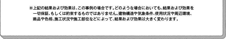 ※上記の結果および効果は、この事例の場合です。どのような場合においても、結果および効果を一切保証、もしくは約束するものではありません。建物構造や気象条件、使用状況や周辺環境、商品や色相、施工状況や施工部位などによって、結果および効果は大きく変わります。