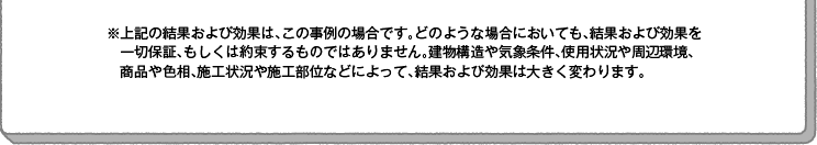 ※上記の結果および効果は、この事例の場合です。どのような場合においても、結果および効果を一切保証、もしくは約束するものではありません。建物構造や気象条件、使用状況や周辺環境、商品や色相、施工状況や施工部位などによって、結果および効果は大きく変わります。