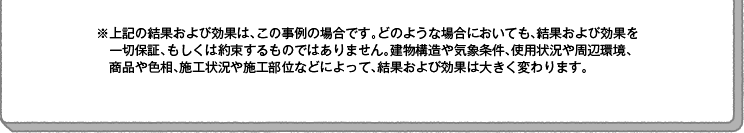 ※上記の結果および効果は、この事例の場合です。どのような場合においても、結果および効果を一切保証、もしくは約束するものではありません。建物構造や気象条件、使用状況や周辺環境、商品や色相、施工状況や施工部位などによって、結果および効果は大きく変わります。