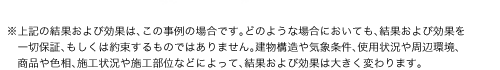 ※上記の結果および効果は、この事例の場合です。どのような場合においても、結果および効果を一切保証、もしくは約束するものではありません。建物構造や気象条件、使用状況や周辺環境、商品や色相、施工状況や施工部位などによって、結果および効果は大きく変わります。