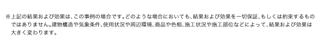 ※上記の結果および効果は、この事例の場合です。どのような場合においても、結果および効果を一切保証、もしくは約束するものではありません。建物構造や気象条件、使用状況や周辺環境、商品や色相、施工状況や施工部位などによって、結果および効果は大きく変わります。